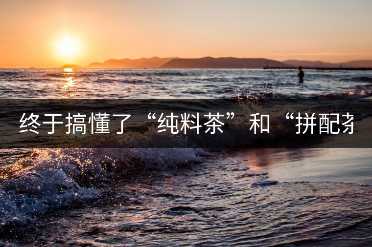 終于搞懂了“純料茶”和“拼配茶”！