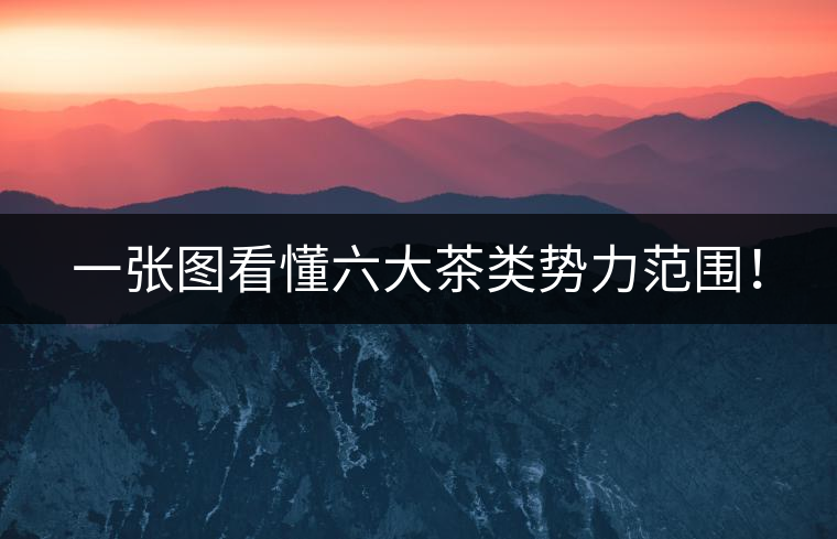 一張圖看懂六大茶類勢(shì)力范圍！