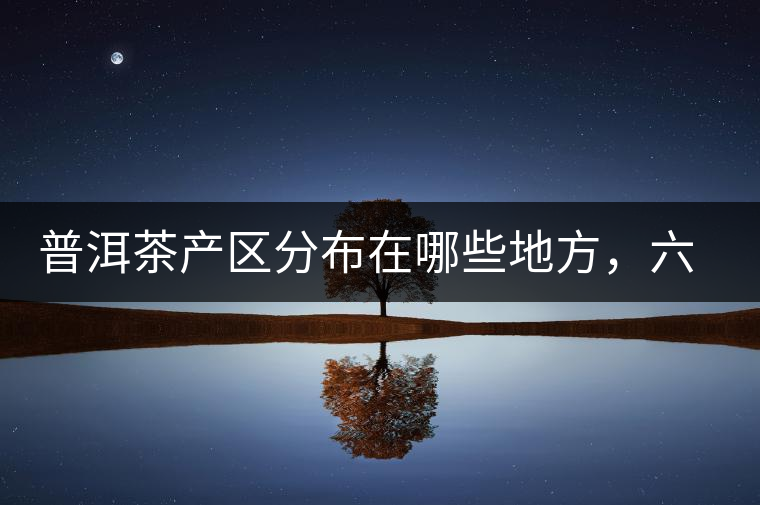 普洱茶產(chǎn)區(qū)分布在哪些地方，六張圖讓您全部看懂