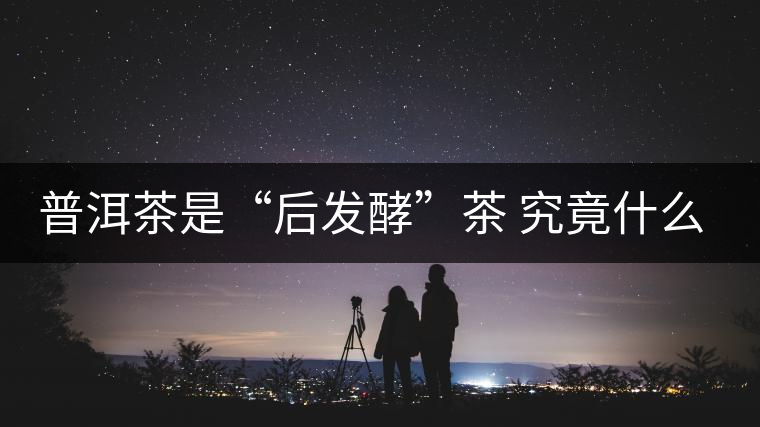 普洱茶是“后發(fā)酵”茶 究竟什么叫做“后發(fā)酵”？