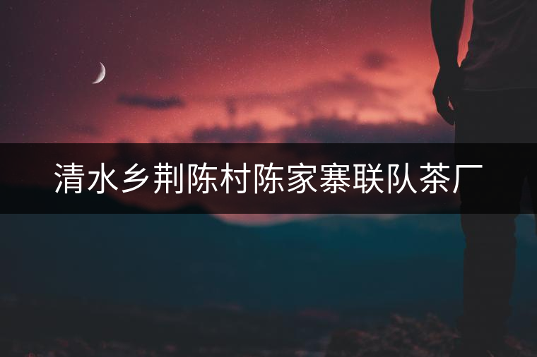 清水鄉(xiāng)荊陳村陳家寨聯(lián)隊(duì)茶廠 清水鄉(xiāng)荊陳村陳家寨聯(lián)隊(duì)茶廠
