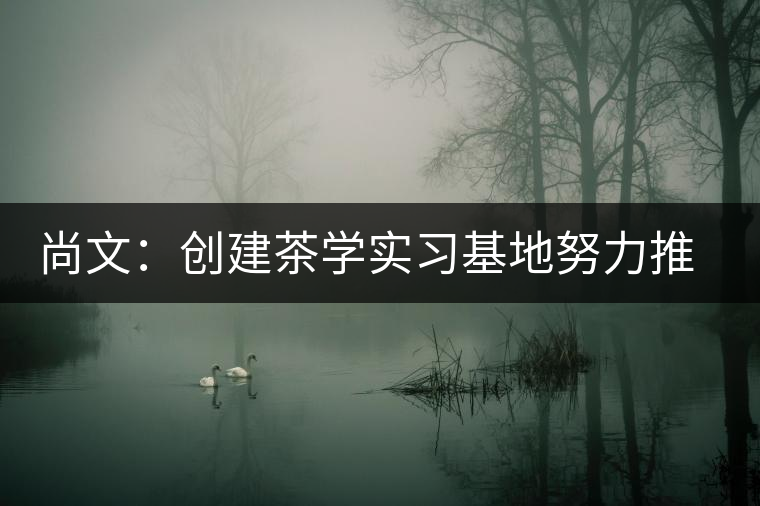 尚文:創(chuàng)建茶學實習基地努力推廣茶文化 尚文:創(chuàng)建茶學實習基地努力推廣茶文化