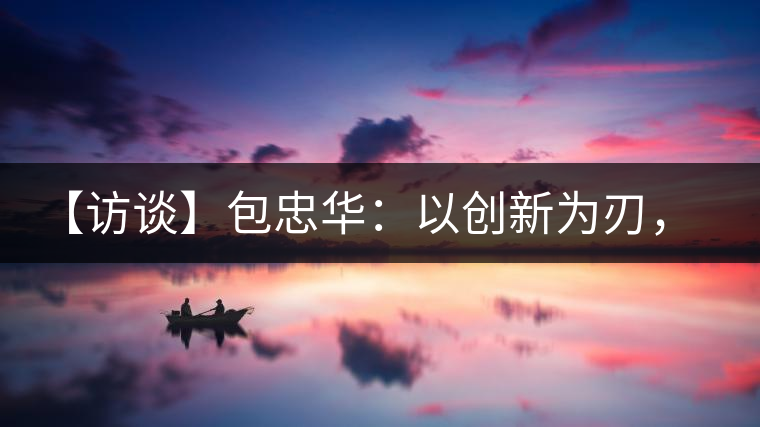 【訪談】包忠華：以創(chuàng)新為刃，打造普洱茶行業(yè)的“工業(yè)4．0”