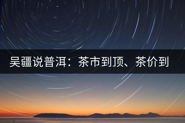 吳疆說普洱：茶市到頂、茶價(jià)到頂、概念到頂