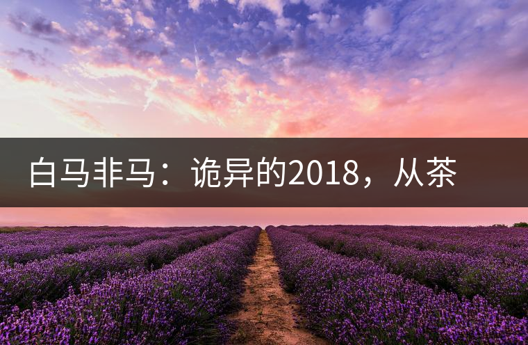 白馬非馬：詭異的2018，從茶農(nóng)直銷與財(cái)團(tuán)布局說起