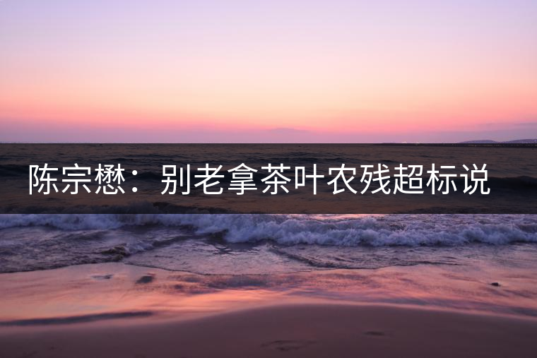 陳宗懋：別老拿茶葉農(nóng)殘超標(biāo)說事兒！別聽不懂裝懂的媒體瞎忽悠