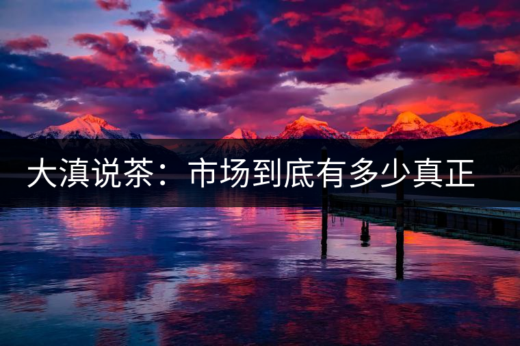 大滇說(shuō)茶：市場(chǎng)到底有多少真正的古樹(shù)熟茶？