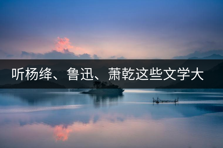 聽楊絳、魯迅、蕭乾這些文學(xué)大師們談喝茶