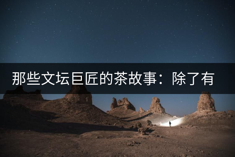 那些文壇巨匠的茶故事：除了有一支好筆，一顆好心，還有一張好嘴！