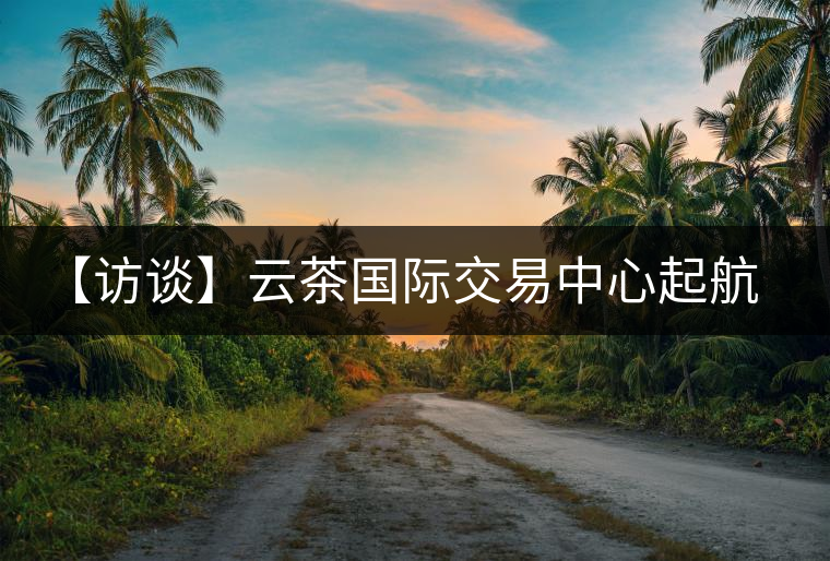 【訪談】云茶國際交易中心起航，市場定價權(quán)花落誰家？