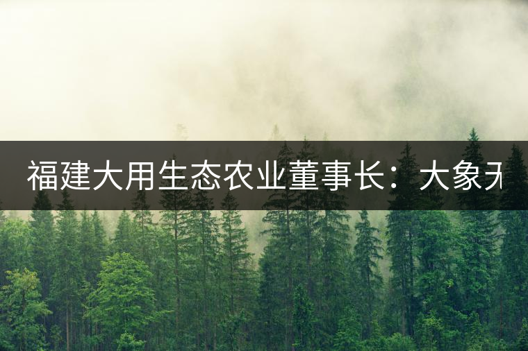 福建大用生態(tài)農(nóng)業(yè)董事長(zhǎng)：大象無(wú)形 用而有信