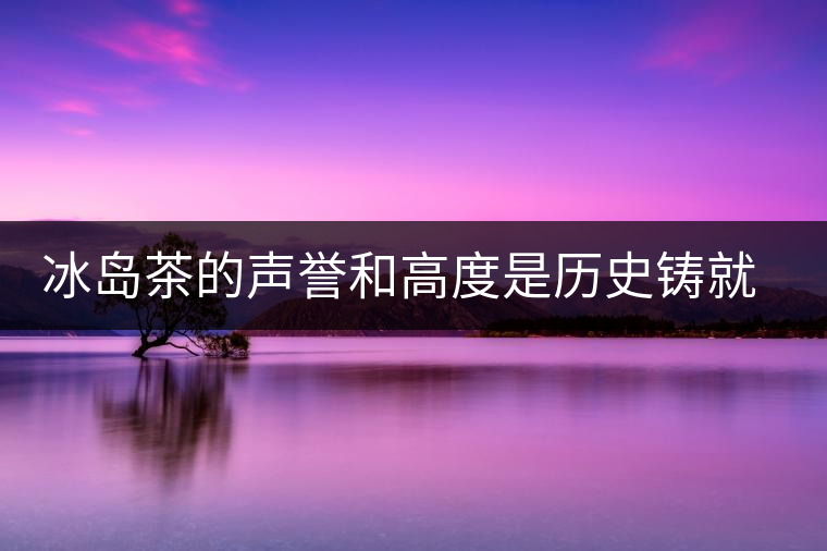 冰島茶的聲譽和高度是歷史鑄就的 冰島茶的聲譽和高度是歷史鑄就的