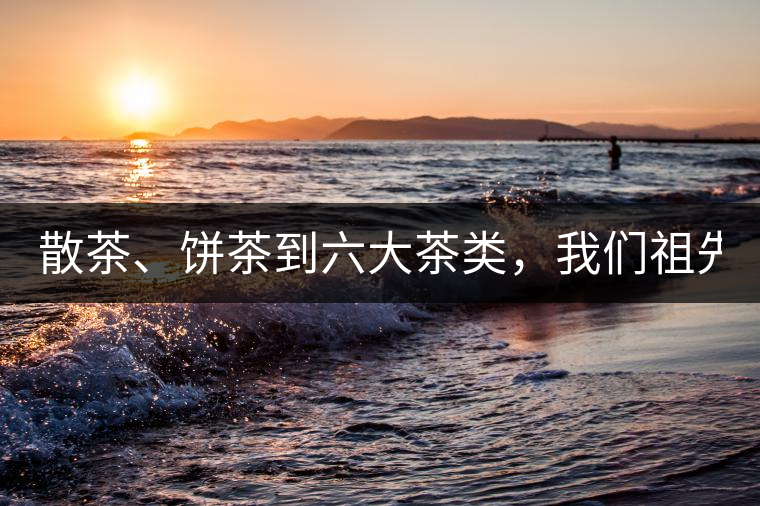 散茶、餅茶到六大茶類，我們祖先用了1500年才分清