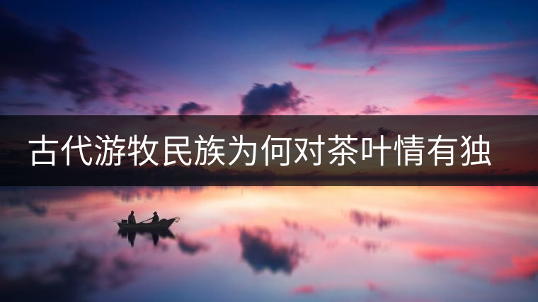 古代游牧民族為何對(duì)茶葉情有獨(dú)鐘，為何為了茶葉甚至不惜動(dòng)武