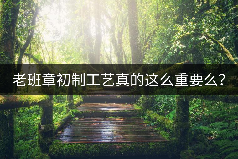 老班章初制工藝真的這么重要么？