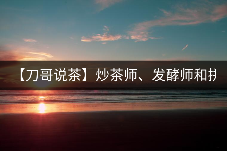 【刀哥說茶】炒茶師、發(fā)酵師和拼配師, 誰更吃香?