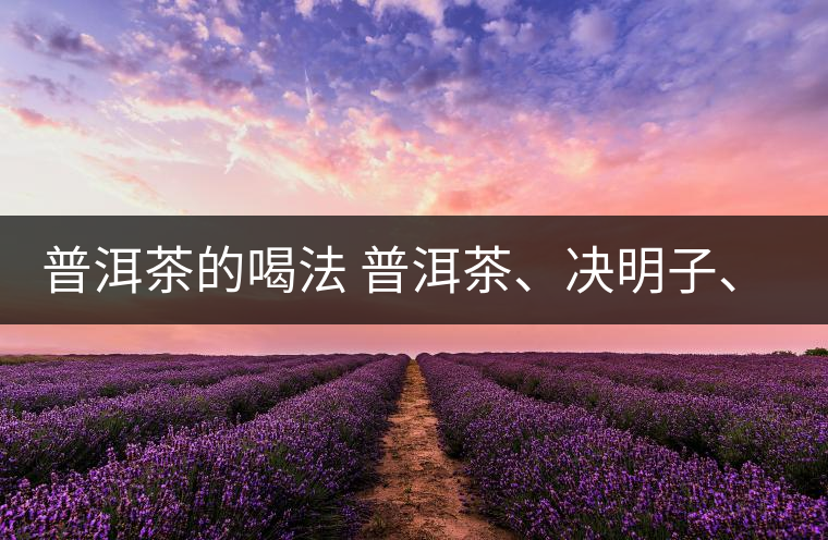 普洱茶的喝法 普洱茶、決明子、枸杞、可以一起喝嗎？