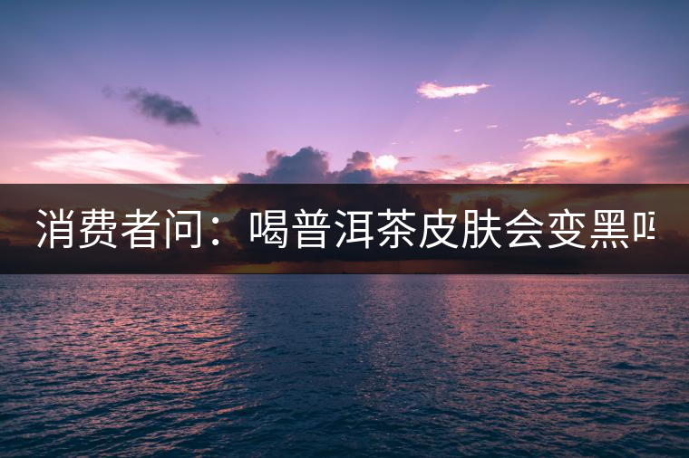 消費(fèi)者問:喝普洱茶皮膚會(huì)變黑嗎? 消費(fèi)者問:喝普洱茶皮膚會(huì)變黑嗎?