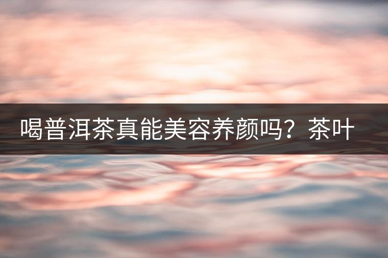 喝普洱茶真能美容養(yǎng)顏嗎？茶葉的作用