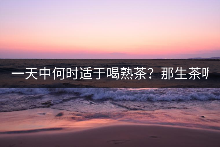 一天中何時適于喝熟茶？那生茶呢？