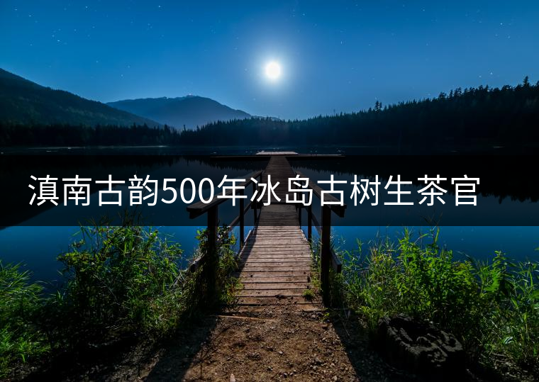 滇南古韻500年冰島古樹生茶官方評(píng)測(cè) 滇南古韻500年冰島古樹生茶官方評(píng)測(cè)