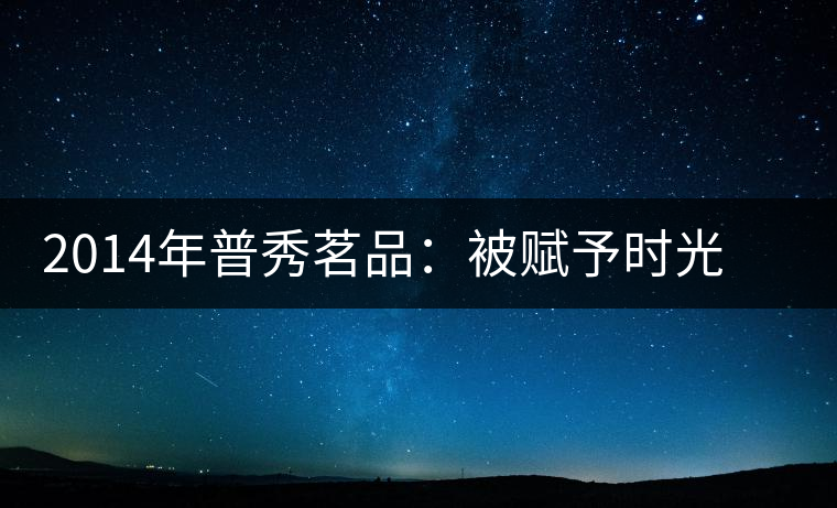 2014年普秀茗品：被賦予時光的魅力，值得細品