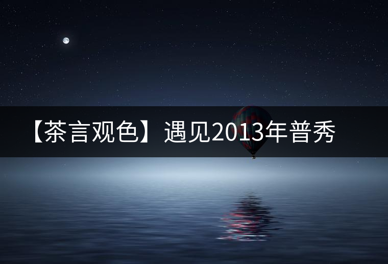 【茶言觀色】遇見2013年普秀一品 【茶言觀色】遇見2013年普秀一品