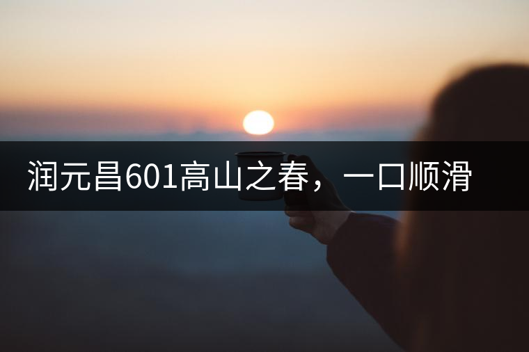 潤(rùn)元昌601高山之春，一口順滑，春韻綿綿