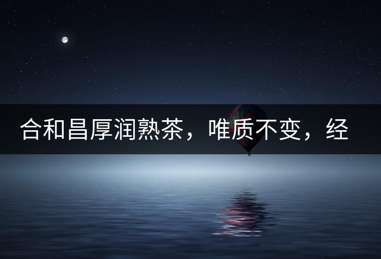 合和昌厚潤熟茶，唯質不變，經(jīng)典之上延續(xù)經(jīng)典！