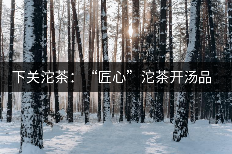 下關(guān)沱茶：“匠心”沱茶開湯品鑒——世界再嘈雜，內(nèi)心總安靜