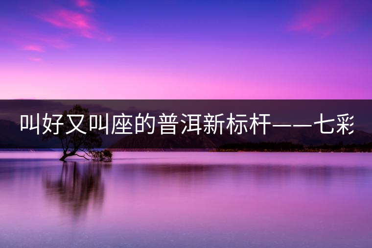 叫好又叫座的普洱新標(biāo)桿——七彩1889賞析 叫好又叫座的普洱新標(biāo)桿——七彩1889賞析