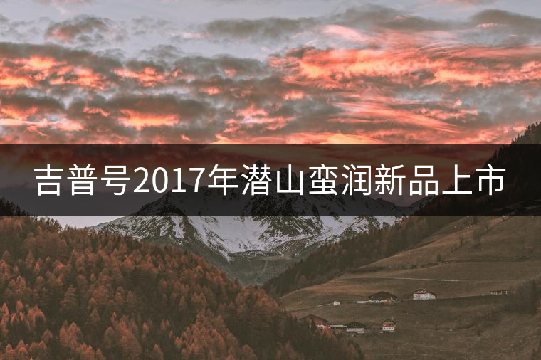 吉普號(hào)2017年潛山蠻潤新品上市