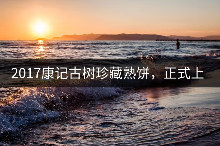 2017康記古樹珍藏熟餅，正式上市！