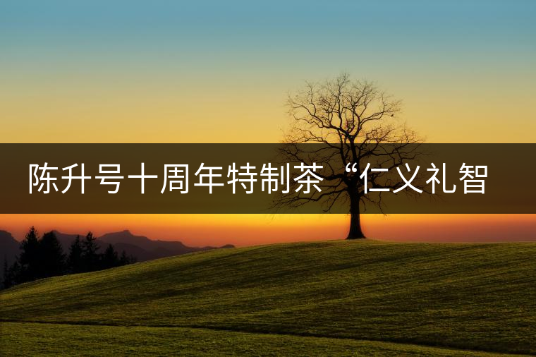 陳升號(hào)十周年特制茶“仁義禮智信”重磅來(lái)襲！