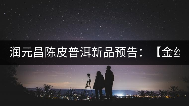 潤(rùn)元昌陳皮普洱新品預(yù)告:【金絲單泡裝】&【醇真】 潤(rùn)元昌陳皮普洱新品預(yù)告:【金絲單泡裝】&【醇真】