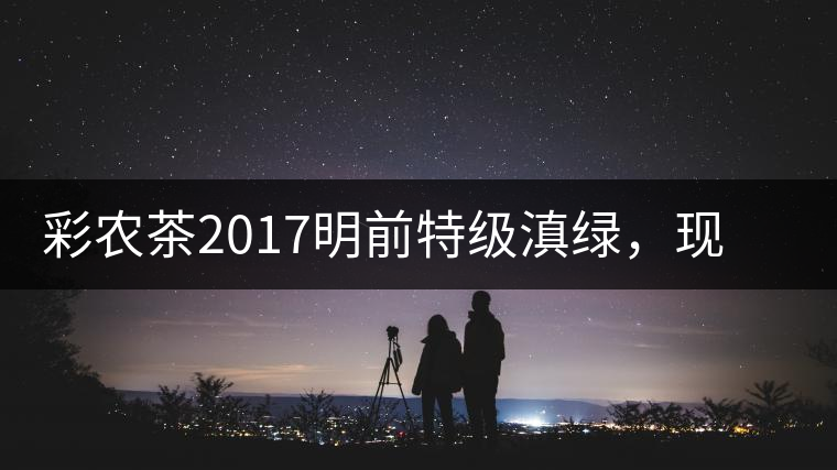 彩農(nóng)茶2017明前特級滇綠，現(xiàn)開始接受預(yù)訂