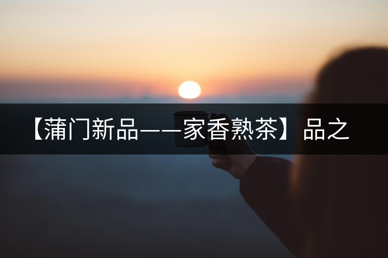 【蒲門新品——家香熟茶】品之，是家的味道，存之，是家的思念
