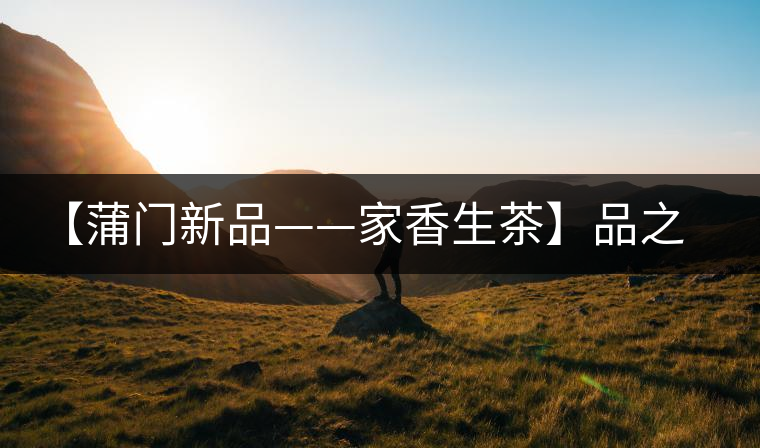 【蒲門新品——家香生茶】品之，是家的味道，存之，是家的思念