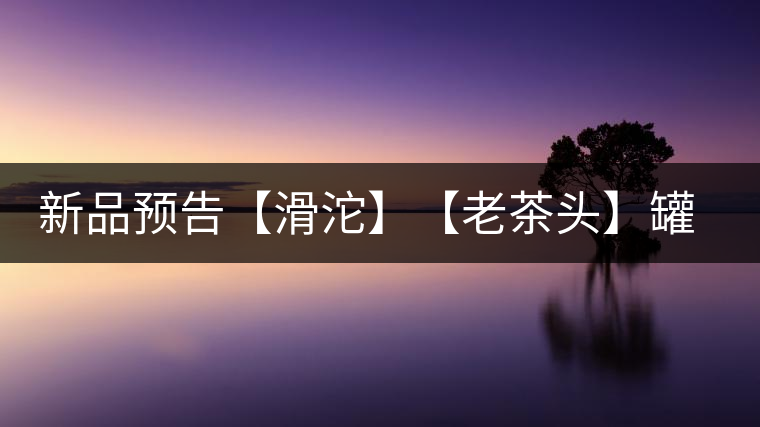 新品預(yù)告【滑沱】【老茶頭】罐裝熟茶 新品預(yù)告【滑沱】【老茶頭】罐裝熟茶