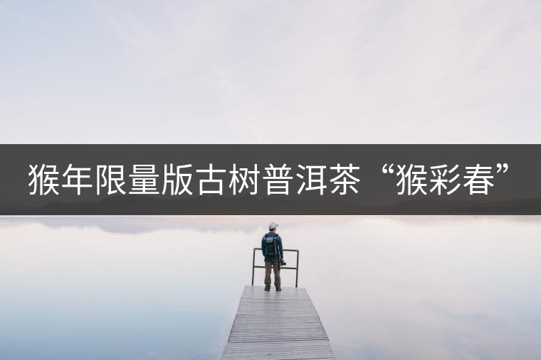 猴年限量版古樹(shù)普洱茶“猴彩春”隆重上市！