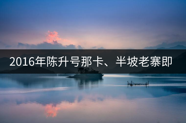 2016年陳升號那卡、半坡老寨即將上市