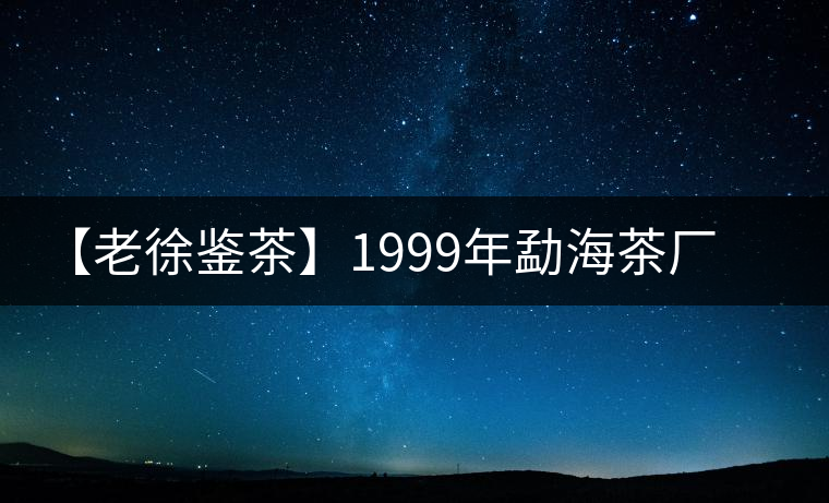 【老徐鑒茶】1999年勐海茶廠老班章品鑒報告