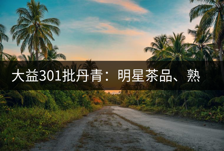 大益301批丹青:明星茶品、熟茶典范 大益301批丹青:明星茶品、熟茶典范