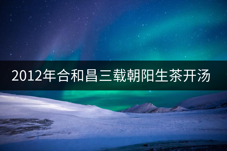 2012年合和昌三載朝陽生茶開湯品鑒