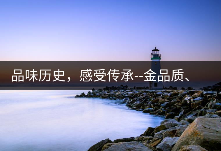 品味歷史，感受傳承--金品質(zhì)、大印象，值得細(xì)細(xì)品味!