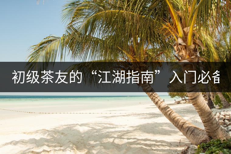 初級(jí)茶友的“江湖指南”入門必備白皮書！