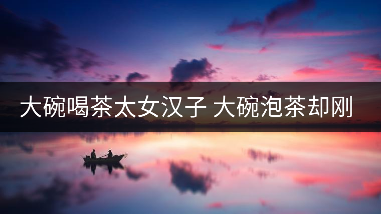 大碗喝茶太女漢子 大碗泡茶卻剛柔并濟 大碗喝茶太女漢子 大碗泡茶卻剛柔并濟