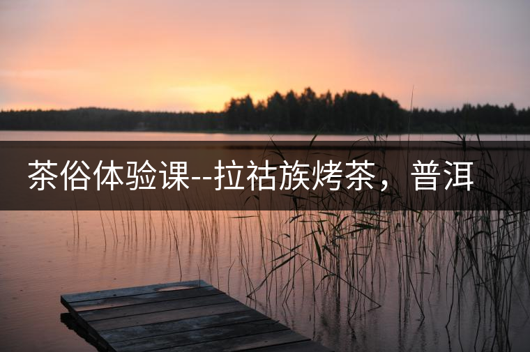 茶俗體驗(yàn)課--拉祜族烤茶，普洱茶壓餅