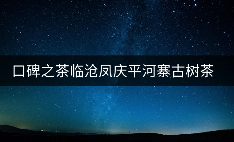 口碑之茶臨滄鳳慶平河寨古樹茶特點(diǎn)介紹