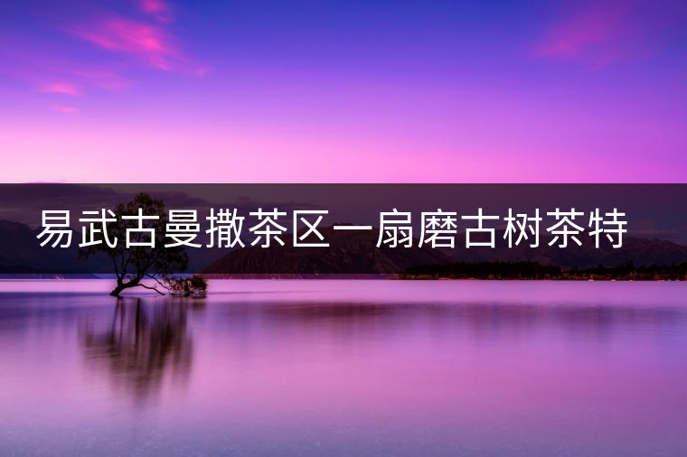 易武古曼撒茶區(qū)一扇磨古樹茶特點(diǎn)介紹